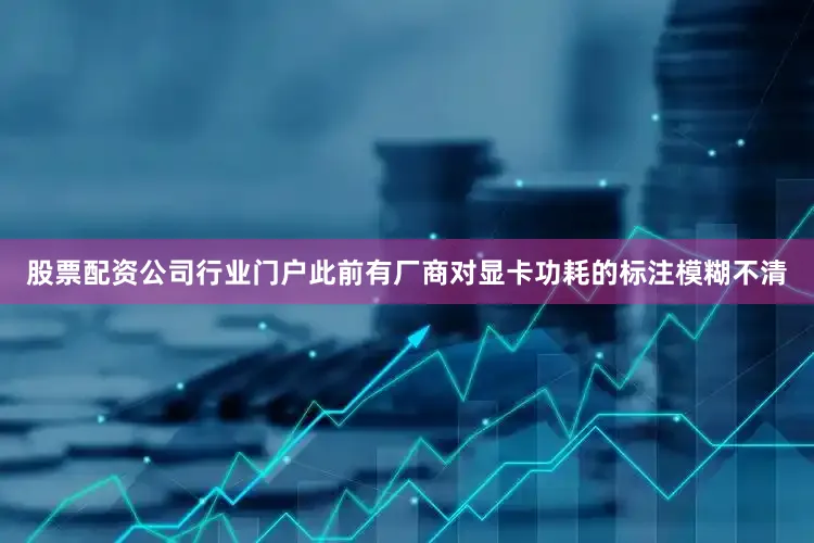 股票配资公司行业门户此前有厂商对显卡功耗的标注模糊不清